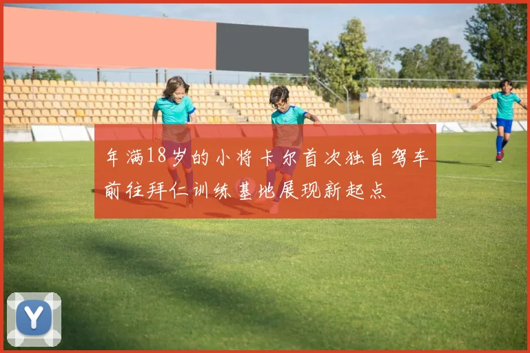 年满18岁的小将卡尔首次独自驾车前往拜仁训练基地展现新起点