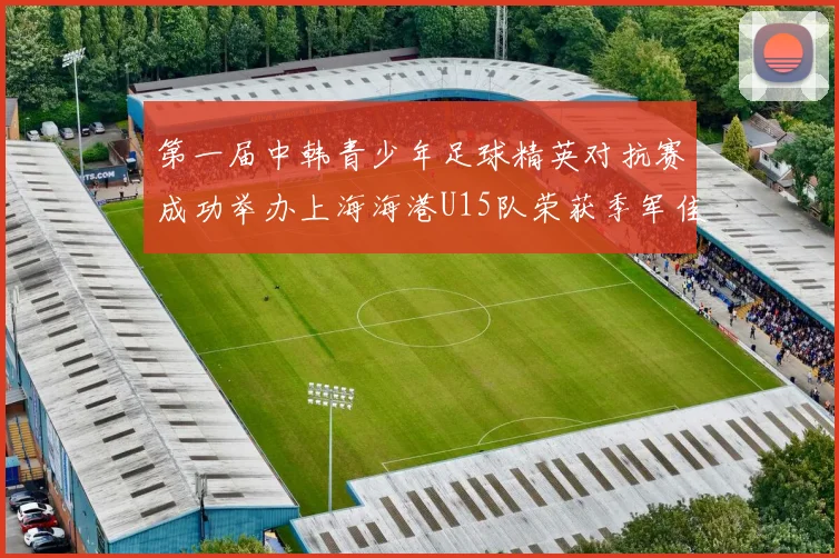 第一届中韩青少年足球精英对抗赛成功举办上海海港U15队荣获季军佳绩
