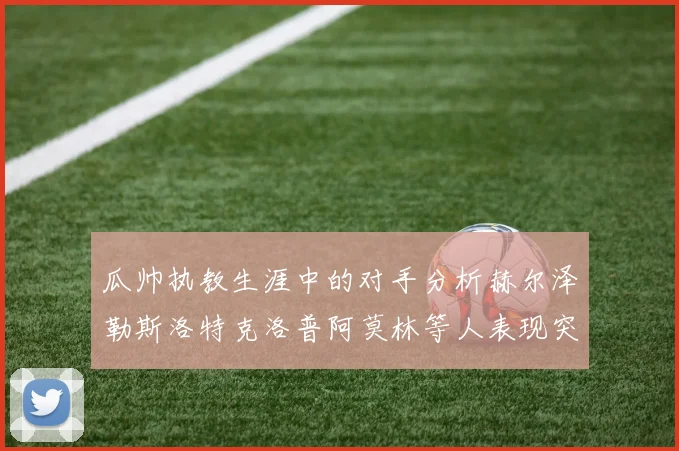 瓜帅执教生涯中的对手分析赫尔泽勒斯洛特克洛普阿莫林等人表现突出