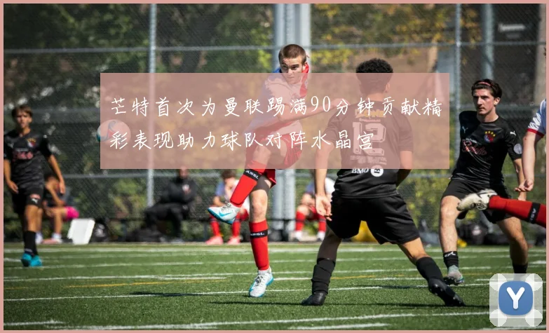 芒特首次为曼联踢满90分钟贡献精彩表现助力球队对阵水晶宫