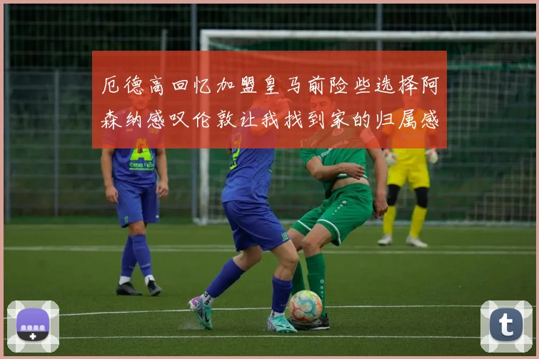 厄德高回忆加盟皇马前险些选择阿森纳感叹伦敦让我找到家的归属感