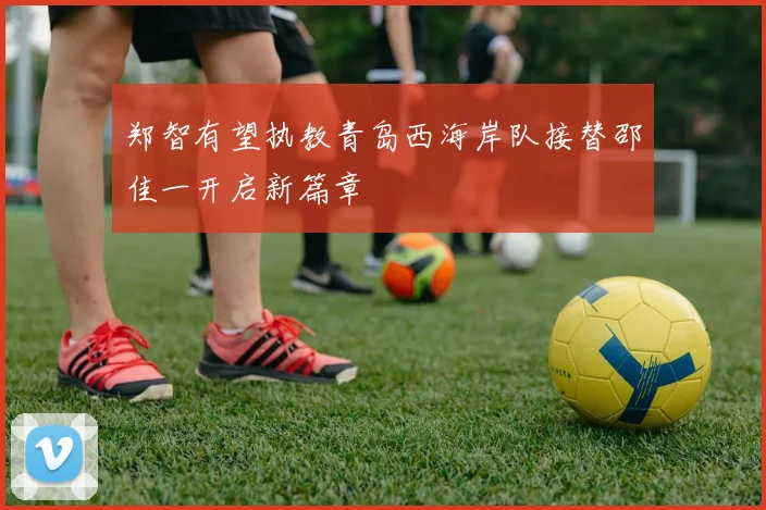 郑智有望执教青岛西海岸队接替邵佳一开启新篇章