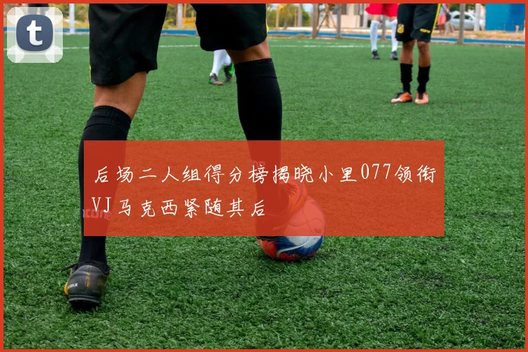 后场二人组得分榜揭晓小里077领衔VJ马克西紧随其后