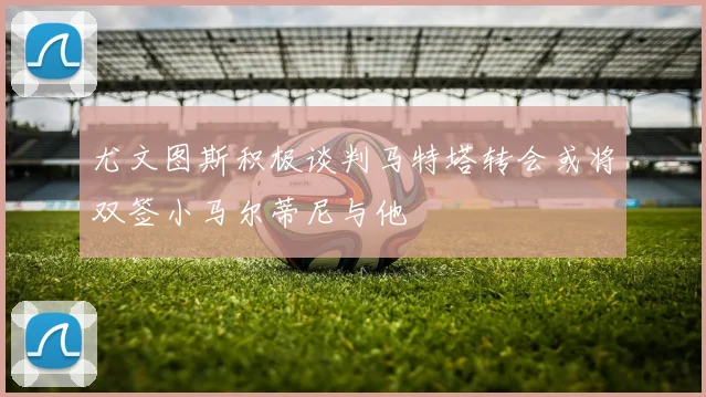 尤文图斯积极谈判马特塔转会或将双签小马尔蒂尼与他