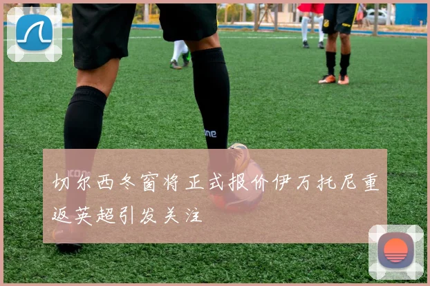 切尔西冬窗将正式报价伊万托尼重返英超引发关注