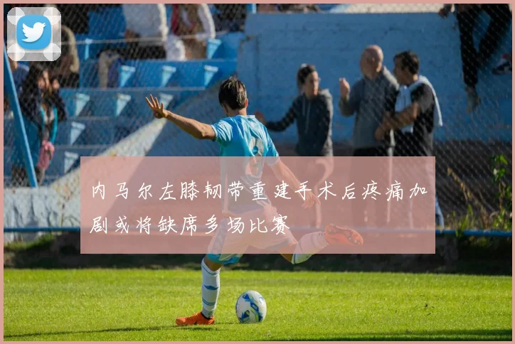 内马尔左膝韧带重建手术后疼痛加剧或将缺席多场比赛