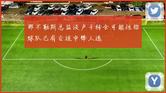 那不勒斯总监谈卢卡转会可能性称球队已有合适中锋人选