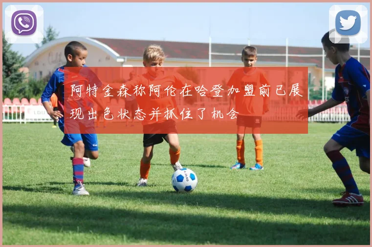 阿特金森称阿伦在哈登加盟前已展现出色状态并抓住了机会