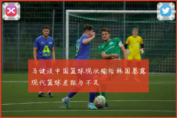 马健谈中国篮球现状输给韩国暴露现代篮球差距与不足