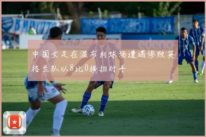 中国女足在温布利球场遭遇惨败英格兰队以8比0横扫对手