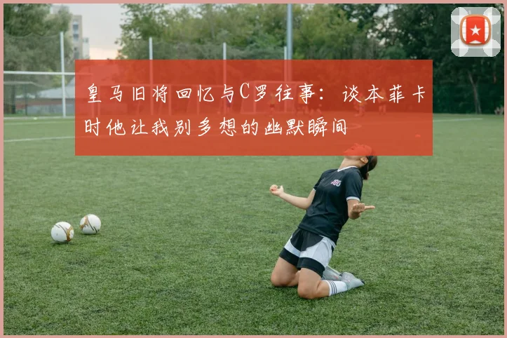 皇马旧将回忆与C罗往事：谈本菲卡时他让我别多想的幽默瞬间