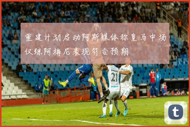 重建计划启动阿斯媒体称皇马中场仅琼阿梅尼表现符合预期