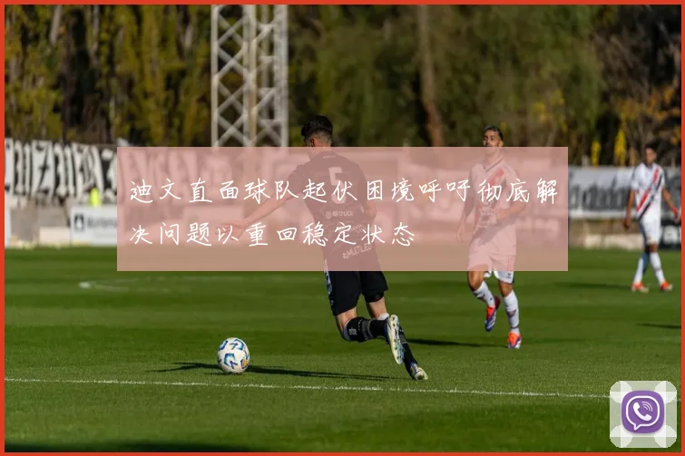 迪文直面球队起伏困境呼吁彻底解决问题以重回稳定状态