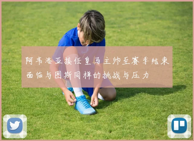 阿韦洛亚接任皇马主帅至赛季结束面临与图斯同样的挑战与压力