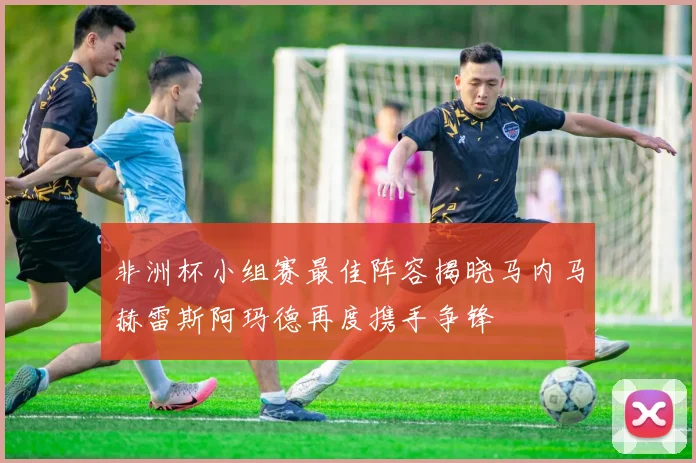 非洲杯小组赛最佳阵容揭晓马内马赫雷斯阿玛德再度携手争锋