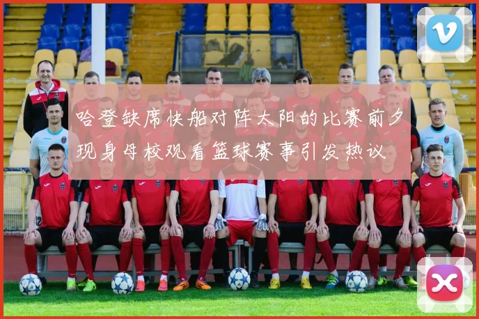 哈登缺席快船对阵太阳的比赛前夕现身母校观看篮球赛事引发热议