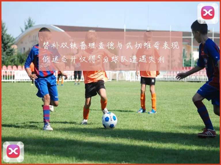 替补双铁普理查德与武切维奇表现低迷合计仅得5分球队遭遇失利
