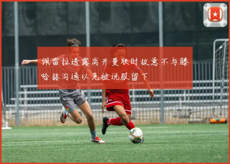 佩雷拉透露离开曼联时故意不与滕哈赫沟通以免被说服留下