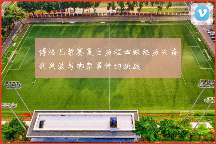 博格巴禁赛复出历程回顾经历兴奋剂风波与绑架事件的挑战