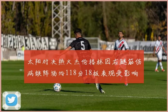 太阳对决热火杰伦格林因右腿筋伤病缺阵场均118分18板表现受影响