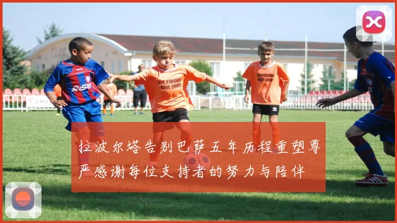 拉波尔塔告别巴萨五年历程重塑尊严感谢每位支持者的努力与陪伴