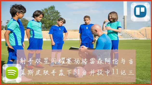 射手双星闪耀赛场格雷森阿伦与吉莱斯皮联手轰下51分并投中11记三分球