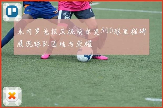 米内罗竞技庆祝胡尔克500球里程碑展现球队团结与荣耀