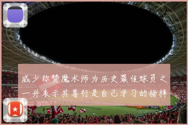威少称赞魔术师为历史最佳球员之一并表示其善行是自己学习的榜样