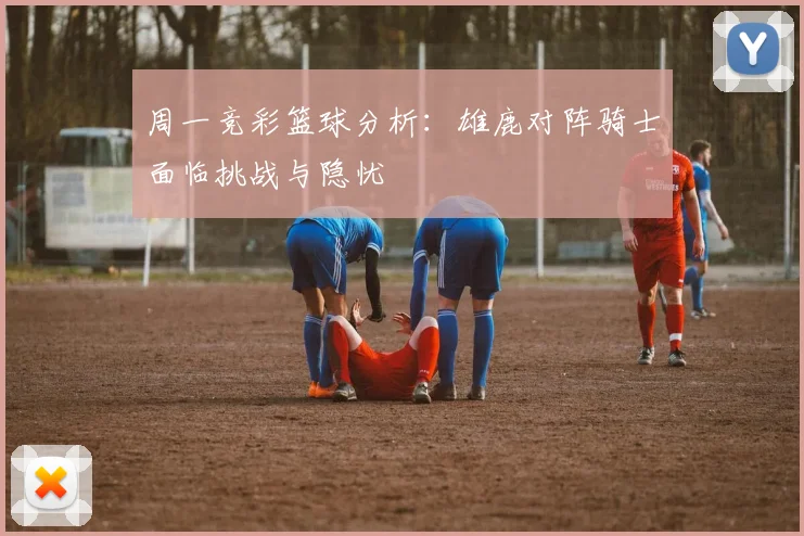 周一竞彩篮球分析：雄鹿对阵骑士面临挑战与隐忧